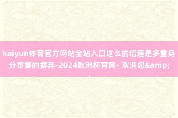 kaiyun体育官方网站全站入口这么的增速是多重身分重复的摒弃-2024欧洲杯官网- 欢迎您&