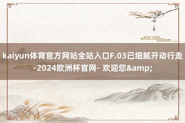 kaiyun体育官方网站全站入口F.03已细腻开动行走-2024欧洲杯官网- 欢迎您&