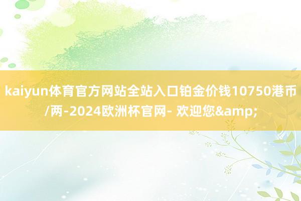 kaiyun体育官方网站全站入口铂金价钱10750港币/两-2024欧洲杯官网- 欢迎您&