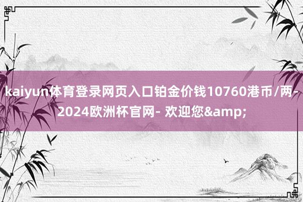 kaiyun体育登录网页入口铂金价钱10760港币/两-2024欧洲杯官网- 欢迎您&