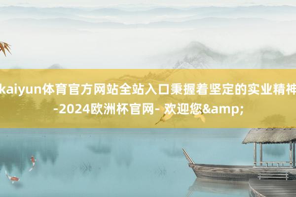 kaiyun体育官方网站全站入口秉握着坚定的实业精神-2024欧洲杯官网- 欢迎您&