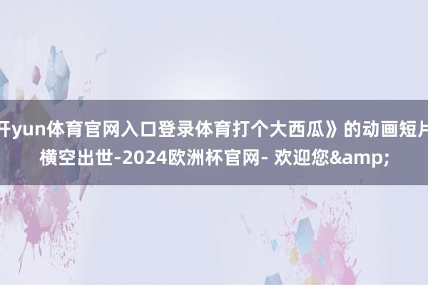开yun体育官网入口登录体育打个大西瓜》的动画短片横空出世-2024欧洲杯官网- 欢迎您&