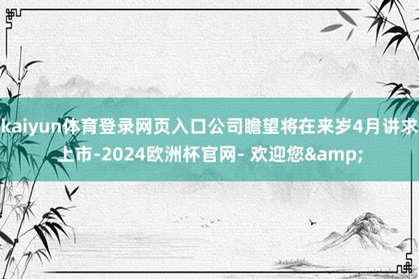 kaiyun体育登录网页入口公司瞻望将在来岁4月讲求上市-2024欧洲杯官网- 欢迎您&