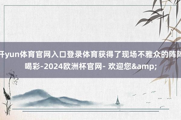 开yun体育官网入口登录体育获得了现场不雅众的阵阵喝彩-2024欧洲杯官网- 欢迎您&