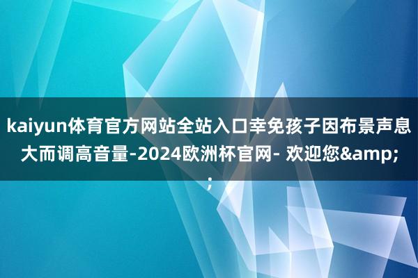 kaiyun体育官方网站全站入口幸免孩子因布景声息大而调高音量-2024欧洲杯官网- 欢迎您&