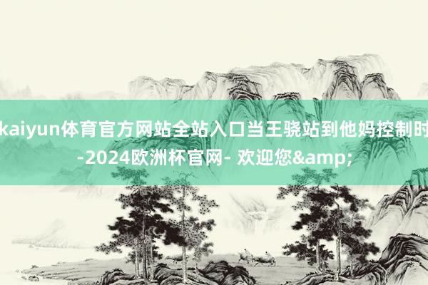kaiyun体育官方网站全站入口当王骁站到他妈控制时-2024欧洲杯官网- 欢迎您&