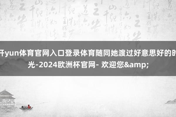 开yun体育官网入口登录体育随同她渡过好意思好的时光-2024欧洲杯官网- 欢迎您&