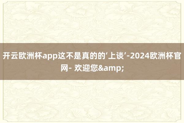 开云欧洲杯app这不是真的的‘上谈’-2024欧洲杯官网- 欢迎您&