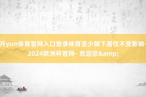 开yun体育官网入口登录体育至少脚下居住不受影响-2024欧洲杯官网- 欢迎您&