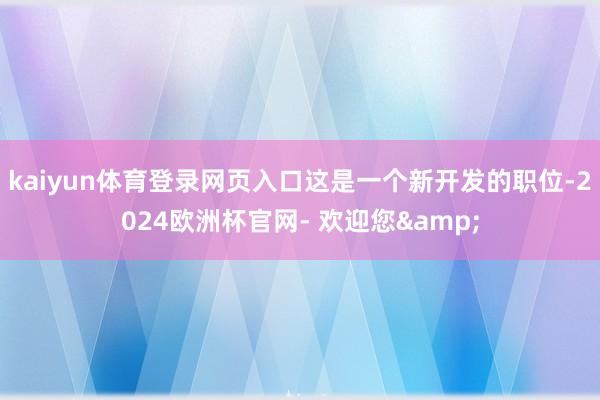 kaiyun体育登录网页入口这是一个新开发的职位-2024欧洲杯官网- 欢迎您&