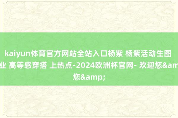 kaiyun体育官方网站全站入口杨紫 杨紫活动生图 家业 高等感穿搭 上热点-2024欧洲杯官网- 欢迎您&