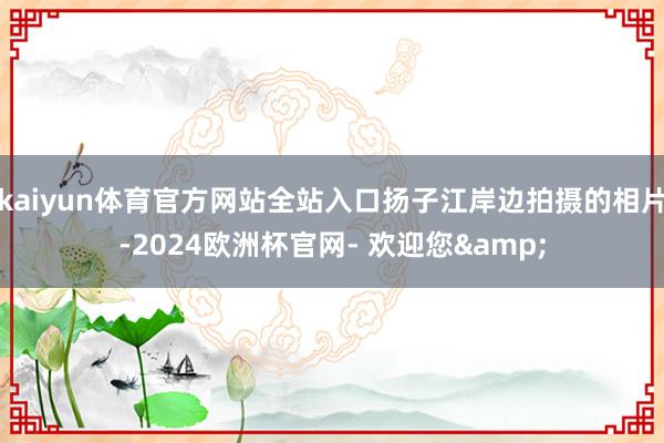 kaiyun体育官方网站全站入口扬子江岸边拍摄的相片-2024欧洲杯官网- 欢迎您&