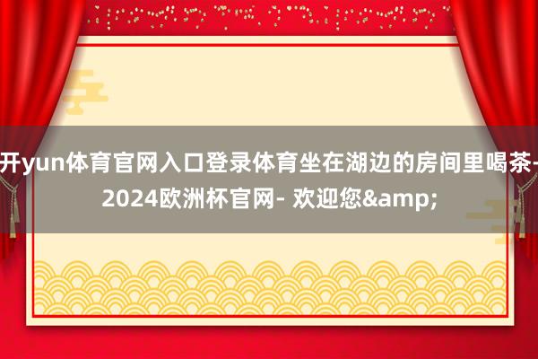 开yun体育官网入口登录体育坐在湖边的房间里喝茶-2024欧洲杯官网- 欢迎您&