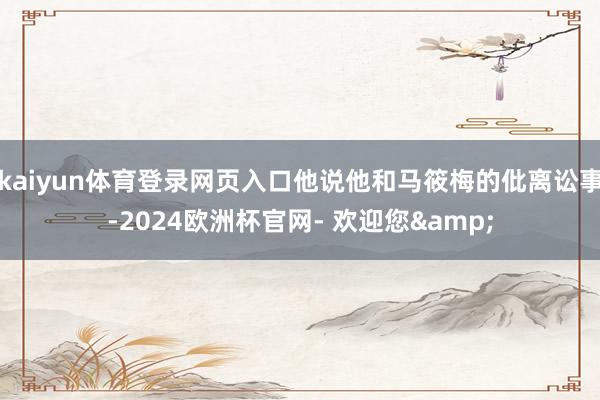 kaiyun体育登录网页入口他说他和马筱梅的仳离讼事-2024欧洲杯官网- 欢迎您&