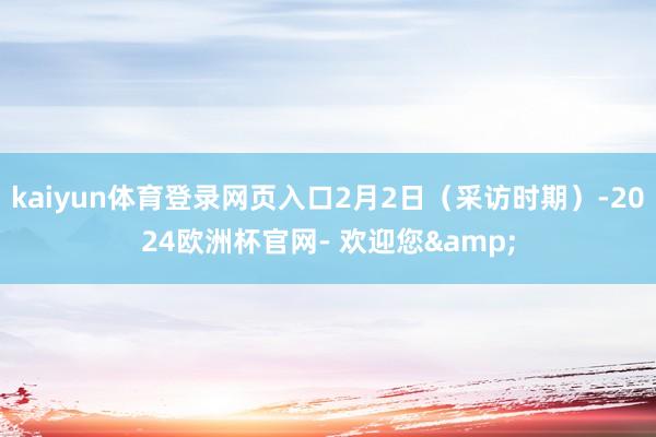 kaiyun体育登录网页入口2月2日（采访时期）-2024欧洲杯官网- 欢迎您&