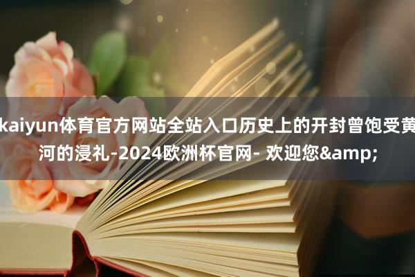kaiyun体育官方网站全站入口历史上的开封曾饱受黄河的浸礼-2024欧洲杯官网- 欢迎您&