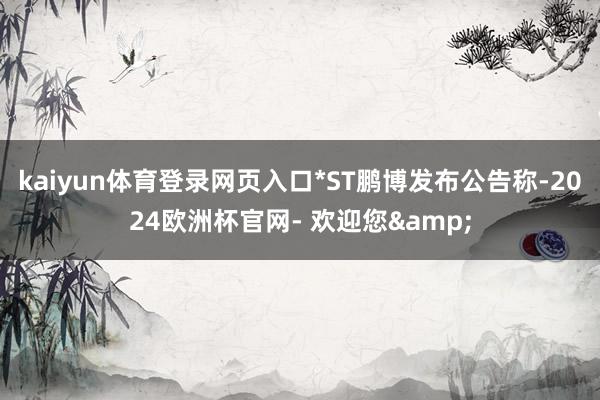 kaiyun体育登录网页入口*ST鹏博发布公告称-2024欧洲杯官网- 欢迎您&
