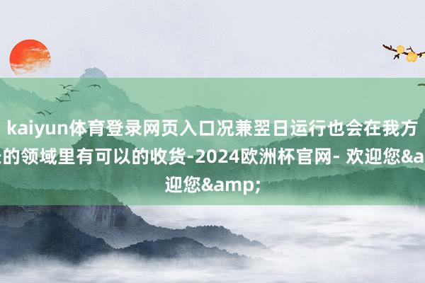 kaiyun体育登录网页入口况兼翌日运行也会在我方擅长的领域里有可以的收货-2024欧洲杯官网- 欢迎您&