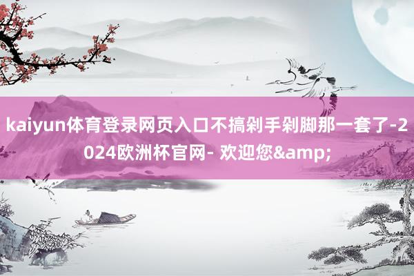 kaiyun体育登录网页入口不搞剁手剁脚那一套了-2024欧洲杯官网- 欢迎您&