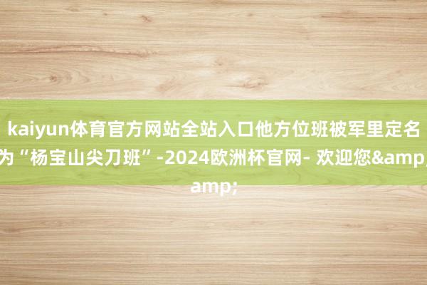 kaiyun体育官方网站全站入口他方位班被军里定名为“杨宝山尖刀班”-2024欧洲杯官网- 欢迎您&
