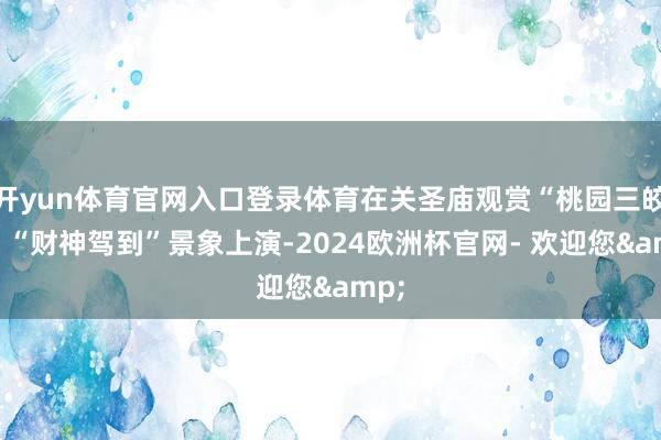开yun体育官网入口登录体育在关圣庙观赏“桃园三皎洁”“财神驾到”景象上演-2024欧洲杯官网- 欢迎您&