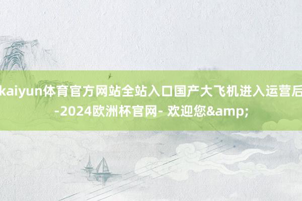 kaiyun体育官方网站全站入口国产大飞机进入运营后-2024欧洲杯官网- 欢迎您&