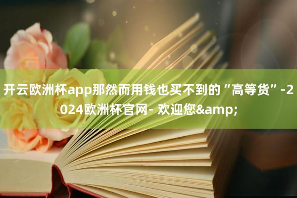 开云欧洲杯app那然而用钱也买不到的“高等货”-2024欧洲杯官网- 欢迎您&