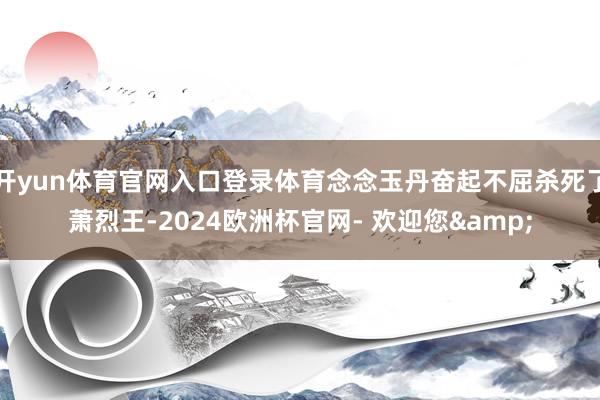 开yun体育官网入口登录体育念念玉丹奋起不屈杀死了萧烈王-2024欧洲杯官网- 欢迎您&