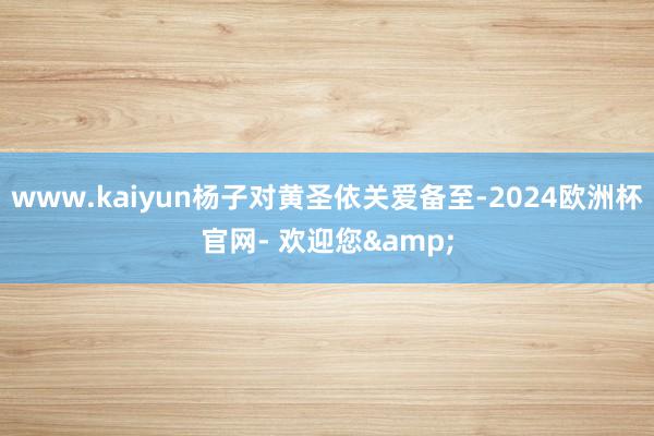 www.kaiyun杨子对黄圣依关爱备至-2024欧洲杯官网- 欢迎您&