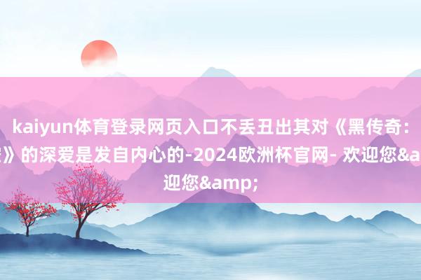 kaiyun体育登录网页入口不丢丑出其对《黑传奇：悟空》的深爱是发自内心的-2024欧洲杯官网- 欢迎您&