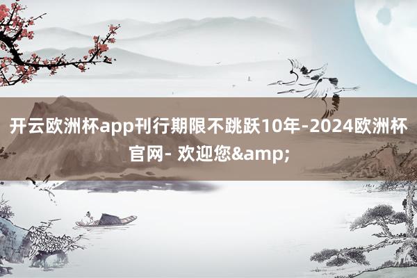 开云欧洲杯app刊行期限不跳跃10年-2024欧洲杯官网- 欢迎您&