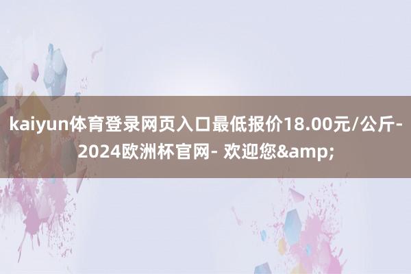 kaiyun体育登录网页入口最低报价18.00元/公斤-2024欧洲杯官网- 欢迎您&