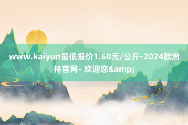 www.kaiyun最低报价1.60元/公斤-2024欧洲杯官网- 欢迎您&