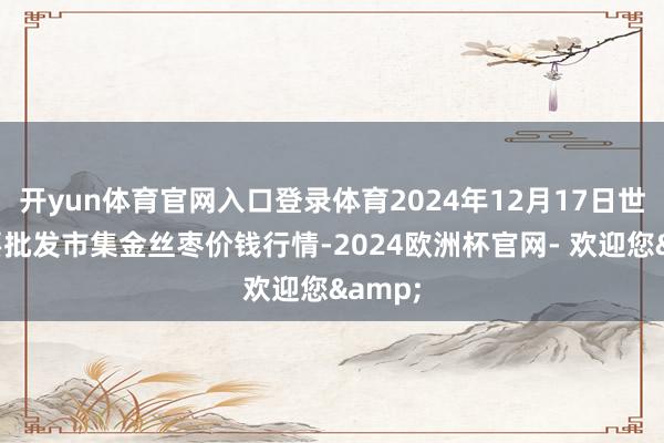 开yun体育官网入口登录体育2024年12月17日世界主要批发市集金丝枣价钱行情-2024欧洲杯官网- 欢迎您&