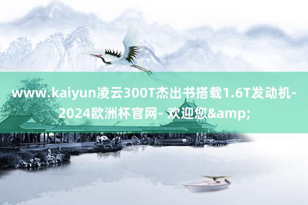 www.kaiyun凌云300T杰出书搭载1.6T发动机-2024欧洲杯官网- 欢迎您&