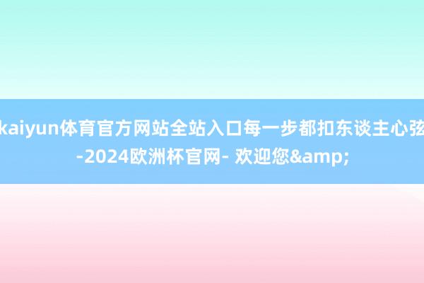 kaiyun体育官方网站全站入口每一步都扣东谈主心弦-2024欧洲杯官网- 欢迎您&