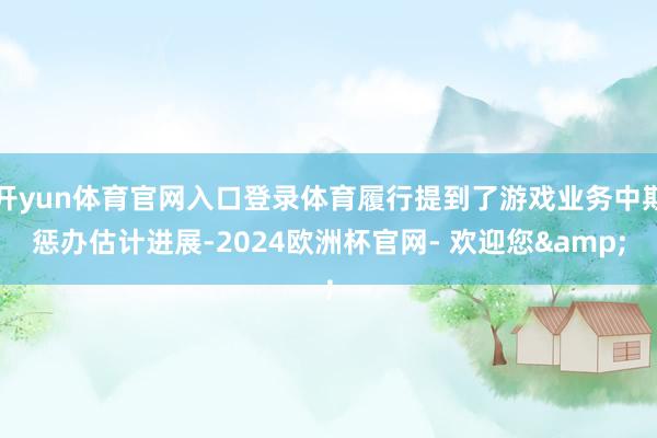 开yun体育官网入口登录体育履行提到了游戏业务中期惩办估计进展-2024欧洲杯官网- 欢迎您&