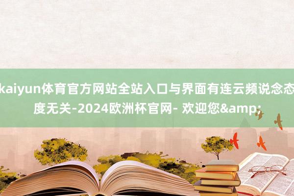 kaiyun体育官方网站全站入口与界面有连云频说念态度无关-2024欧洲杯官网- 欢迎您&
