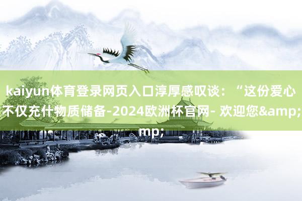 kaiyun体育登录网页入口淳厚感叹谈：“这份爱心不仅充什物质储备-2024欧洲杯官网- 欢迎您&