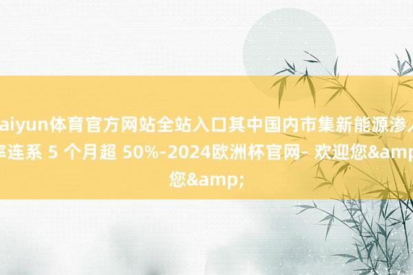 kaiyun体育官方网站全站入口其中国内市集新能源渗入率连系 5 个月超 50%-2024欧洲杯官网- 欢迎您&