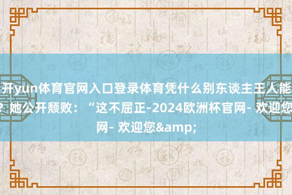 开yun体育官网入口登录体育凭什么别东谈主王人能演主角？她公开颓败：“这不屈正-2024欧洲杯官网- 欢迎您&