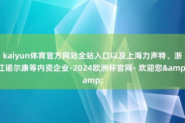 kaiyun体育官方网站全站入口以及上海力声特、浙江诺尔康等内资企业-2024欧洲杯官网- 欢迎您&