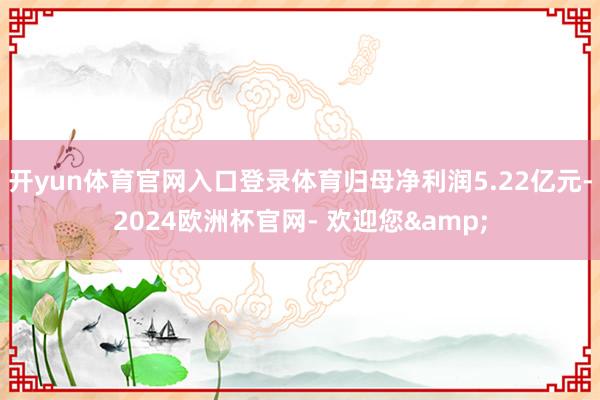 开yun体育官网入口登录体育归母净利润5.22亿元-2024欧洲杯官网- 欢迎您&