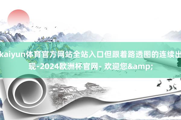 kaiyun体育官方网站全站入口但跟着路透图的连续出现-2024欧洲杯官网- 欢迎您&