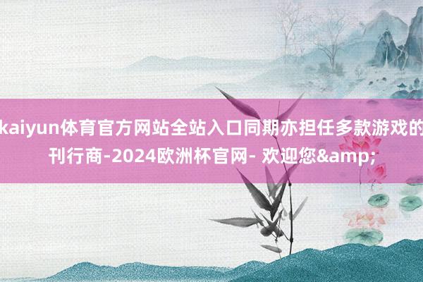 kaiyun体育官方网站全站入口同期亦担任多款游戏的刊行商-2024欧洲杯官网- 欢迎您&