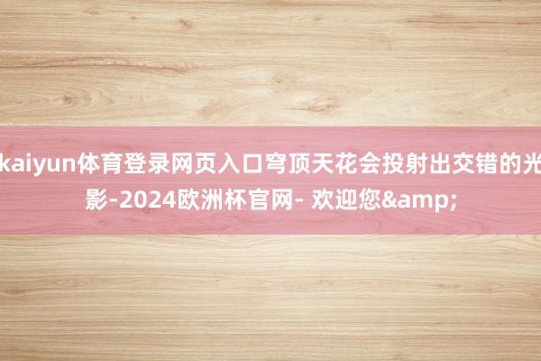 kaiyun体育登录网页入口穹顶天花会投射出交错的光影-2024欧洲杯官网- 欢迎您&