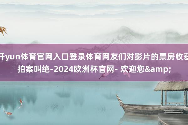 开yun体育官网入口登录体育网友们对影片的票房收获拍案叫绝-2024欧洲杯官网- 欢迎您&