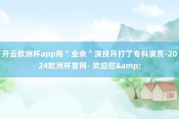 开云欧洲杯app用＂业余＂演技吊打了专科演员-2024欧洲杯官网- 欢迎您&