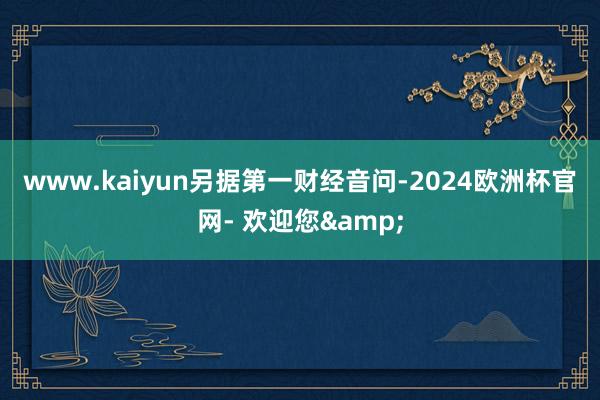 www.kaiyun　　另据第一财经音问-2024欧洲杯官网- 欢迎您&