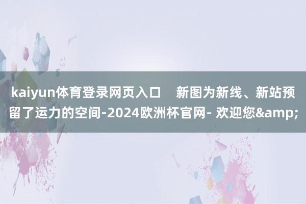 kaiyun体育登录网页入口    新图为新线、新站预留了运力的空间-2024欧洲杯官网- 欢迎您&